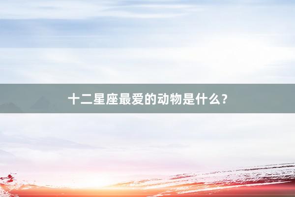 十二星座最爱的动物是什么？