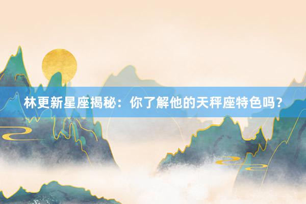 林更新星座揭秘：你了解他的天秤座特色吗？