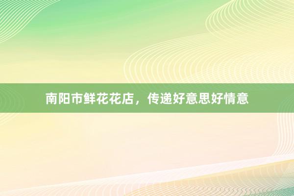 南阳市鲜花花店，传递好意思好情意
