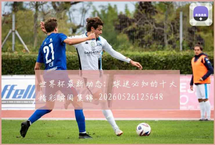 世界杯最新动态：球迷必知的十大精彩瞬间集锦_20260526125648