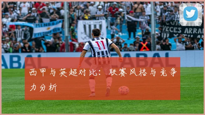 西甲与英超对比:联赛风格与竞争力分析