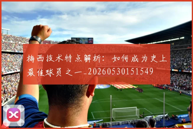 梅西技术特点解析：如何成为史上最佳球员之一_20260530151549