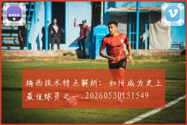 梅西技术特点解析：如何成为史上最佳球员之一_20260530151549