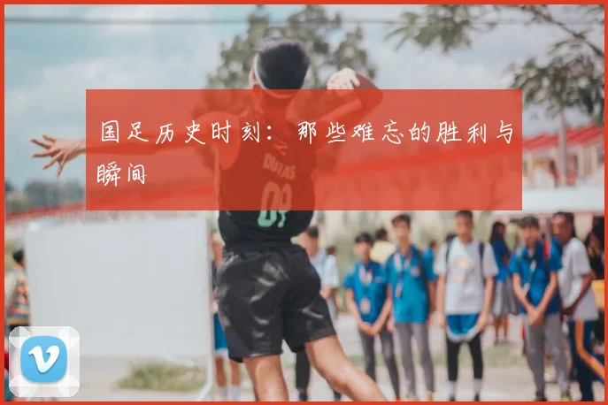 国足历史时刻：那些难忘的胜利与瞬间
