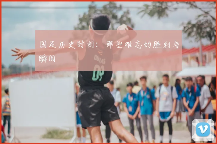 国足历史时刻：那些难忘的胜利与瞬间