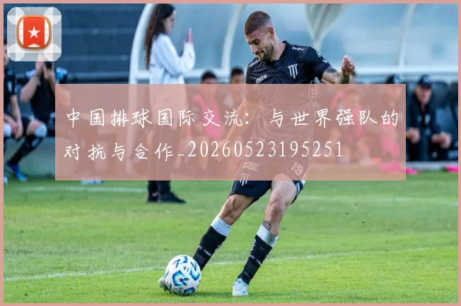 中国排球国际交流：与世界强队的对抗与合作_20260523195251