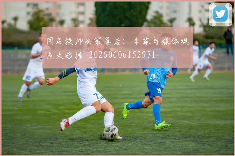 国足换帅决策幕后：专家与媒体观点大碰撞_20260606152931
