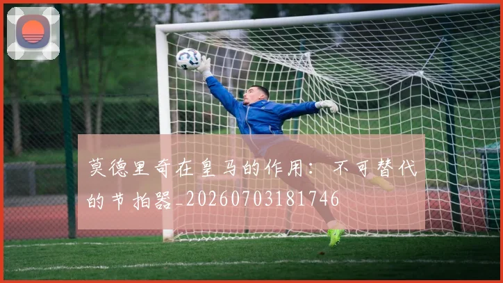莫德里奇在皇马的作用：不可替代的节拍器_20260703181746