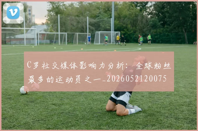 C罗社交媒体影响力分析：全球粉丝最多的运动员之一_20260521200756