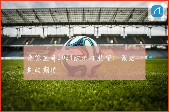 莫德里奇2024欧洲杯展望：最后一舞的期待