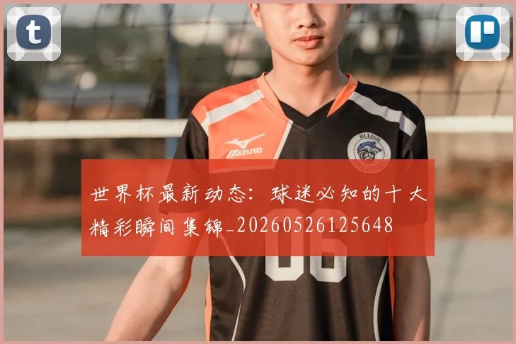 世界杯最新动态:球迷必知的十大精彩瞬间集锦_20260526125648